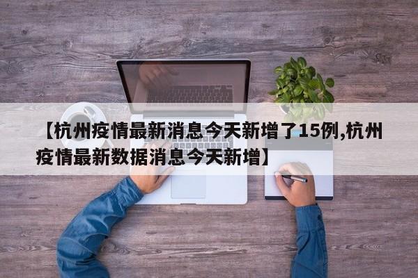 【杭州疫情最新消息今天新增了15例,杭州疫情最新数据消息今天新增】
