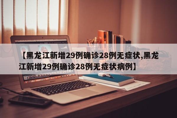 【黑龙江新增29例确诊28例无症状,黑龙江新增29例确诊28例无症状病例】