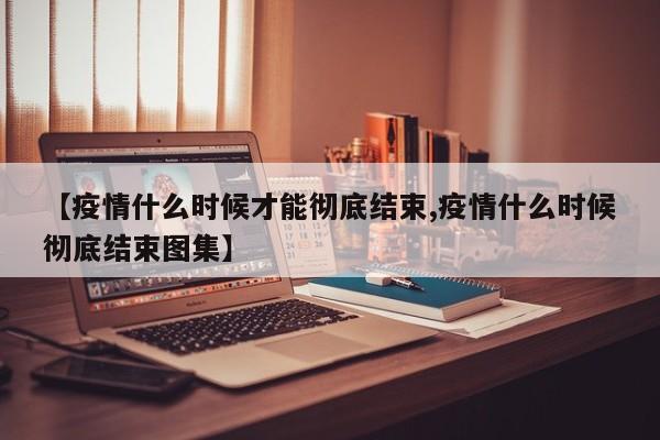 【疫情什么时候才能彻底结束,疫情什么时候彻底结束图集】