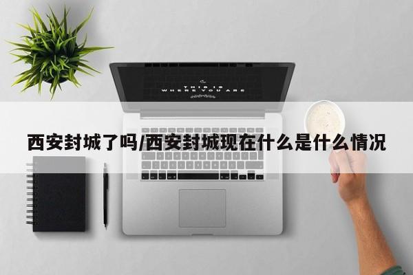 西安封城了吗/西安封城现在什么是什么情况