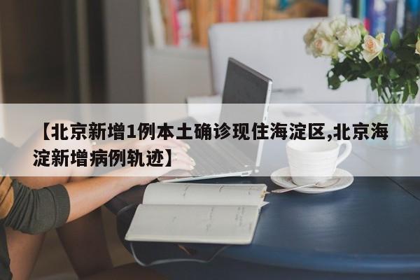 【北京新增1例本土确诊现住海淀区,北京海淀新增病例轨迹】