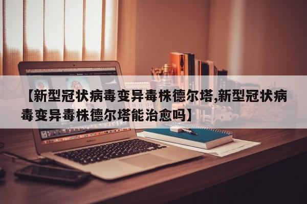 【新型冠状病毒变异毒株德尔塔,新型冠状病毒变异毒株德尔塔能治愈吗】