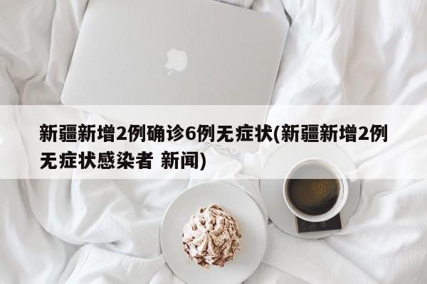 新疆新增2例确诊6例无症状(新疆新增2例无症状感染者 新闻)
