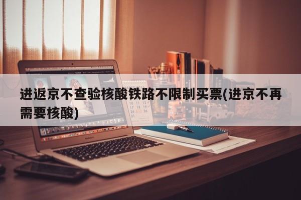 进返京不查验核酸铁路不限制买票(进京不再需要核酸)