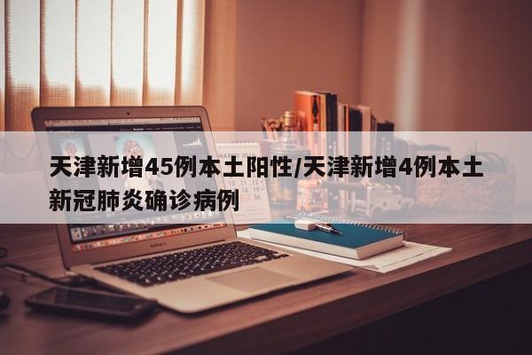 天津新增45例本土阳性/天津新增4例本土新冠肺炎确诊病例