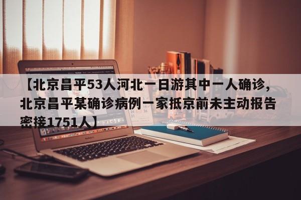 【北京昌平53人河北一日游其中一人确诊,北京昌平某确诊病例一家抵京前未主动报告 密接1751人】