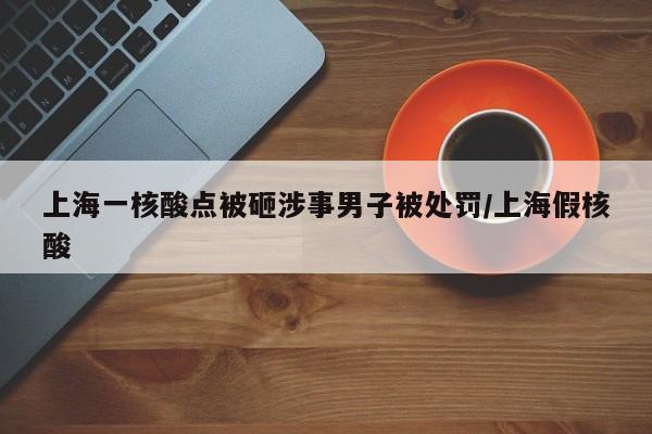 上海一核酸点被砸涉事男子被处罚/上海假核酸