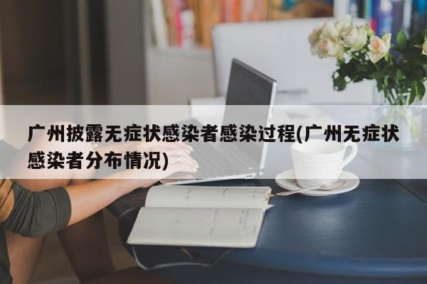 广州披露无症状感染者感染过程(广州无症状感染者分布情况)