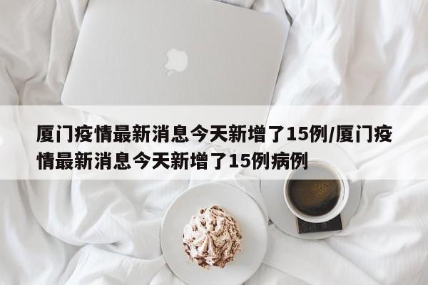 厦门疫情最新消息今天新增了15例/厦门疫情最新消息今天新增了15例病例