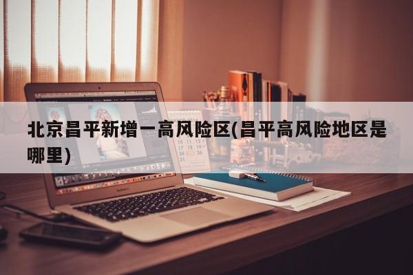 北京昌平新增一高风险区(昌平高风险地区是哪里)