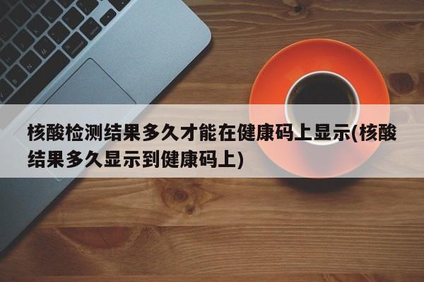 核酸检测结果多久才能在健康码上显示(核酸结果多久显示到健康码上)