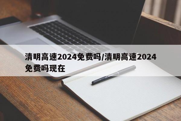 清明高速2024免费吗/清明高速2024免费吗现在
