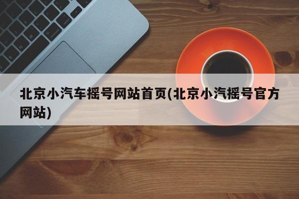 北京小汽车摇号网站首页(北京小汽摇号官方网站)