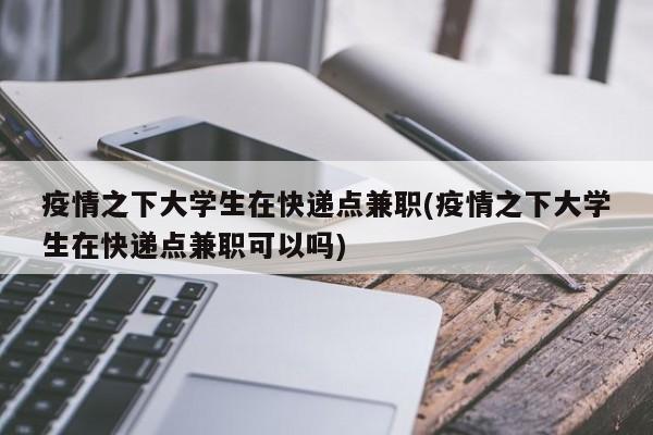 疫情之下大学生在快递点兼职(疫情之下大学生在快递点兼职可以吗)
