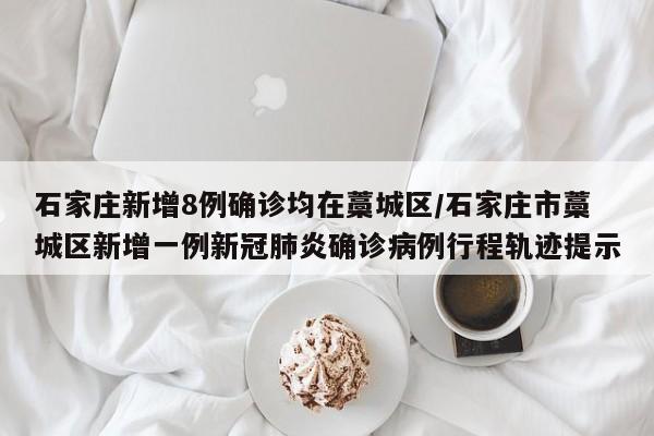 石家庄新增8例确诊均在藁城区/石家庄市藁城区新增一例新冠肺炎确诊病例行程轨迹提示