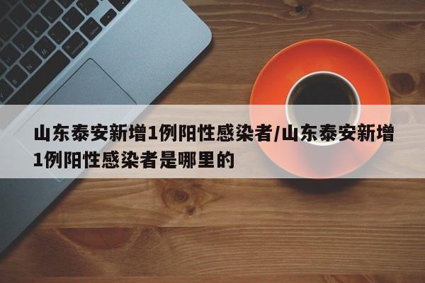 山东泰安新增1例阳性感染者/山东泰安新增1例阳性感染者是哪里的