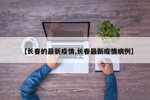 【长春的最新疫情,长春最新疫情病例】