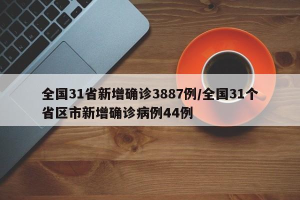 全国31省新增确诊3887例/全国31个省区市新增确诊病例44例