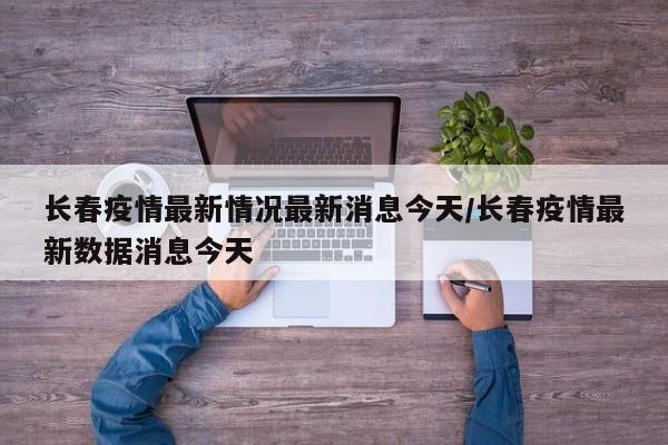 长春疫情最新情况最新消息今天/长春疫情最新数据消息今天