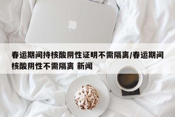 春运期间持核酸阴性证明不需隔离/春运期间核酸阴性不需隔离 新闻