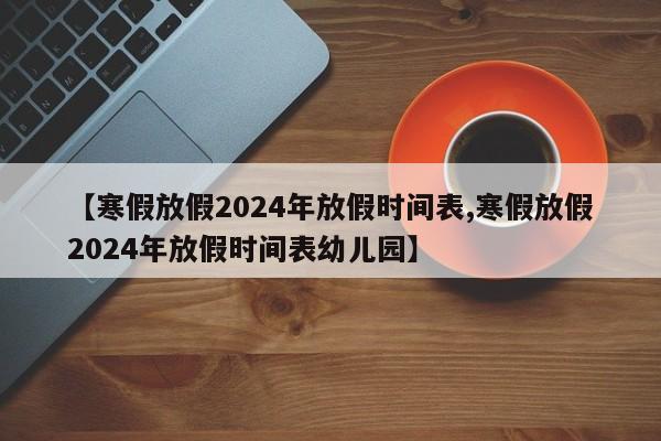 【寒假放假2024年放假时间表,寒假放假2024年放假时间表幼儿园】