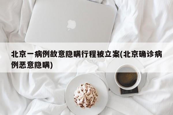 北京一病例故意隐瞒行程被立案(北京确诊病例恶意隐瞒)