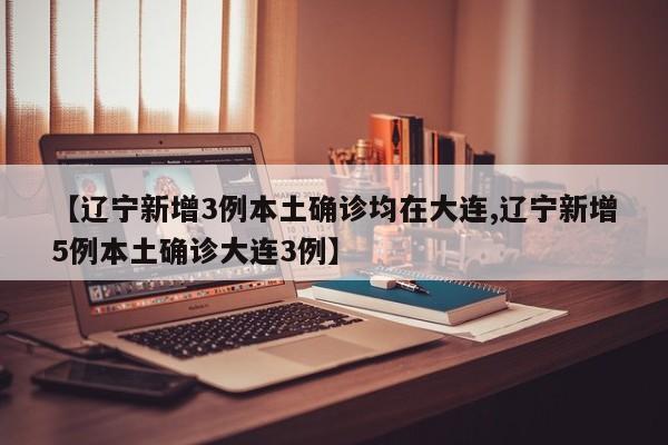 【辽宁新增3例本土确诊均在大连,辽宁新增5例本土确诊大连3例】