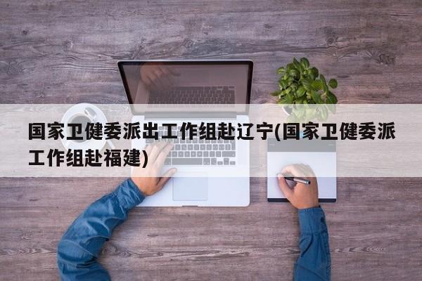 国家卫健委派出工作组赴辽宁(国家卫健委派工作组赴福建)