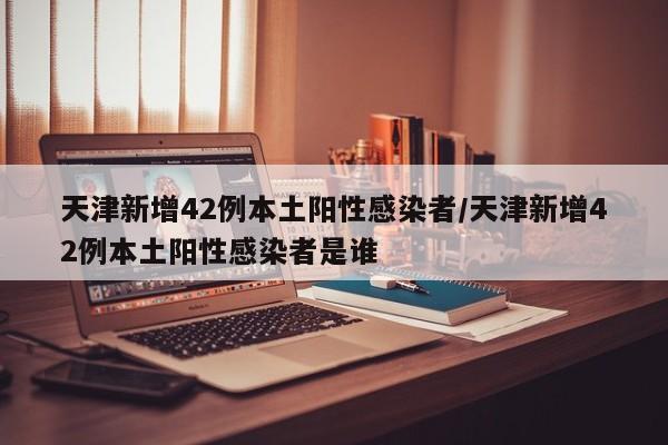 天津新增42例本土阳性感染者/天津新增42例本土阳性感染者是谁