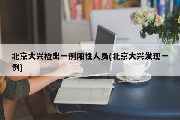 北京大兴检出一例阳性人员(北京大兴发现一例)