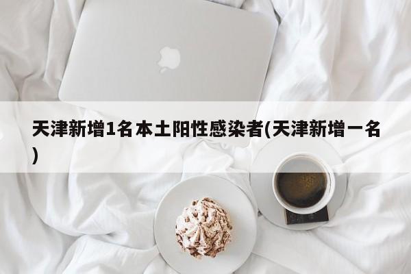 天津新增1名本土阳性感染者(天津新增一名)