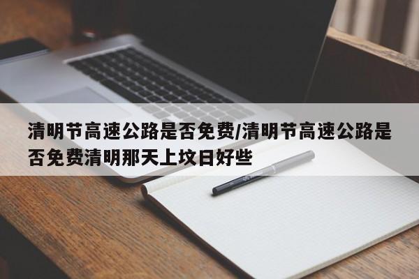 清明节高速公路是否免费/清明节高速公路是否免费清明那天上坟日好些