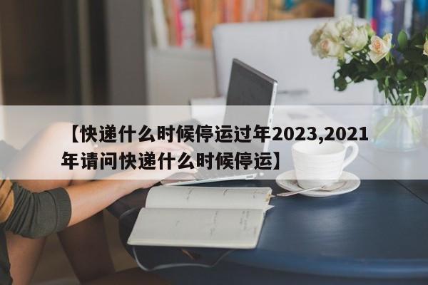 【快递什么时候停运过年2023,2021年请问快递什么时候停运】