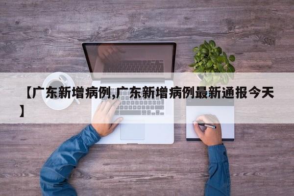 【广东新增病例,广东新增病例最新通报今天】