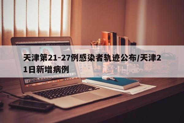 天津第21-27例感染者轨迹公布/天津21日新增病例