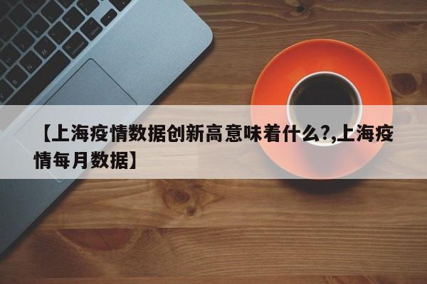 【上海疫情数据创新高意味着什么?,上海疫情每月数据】