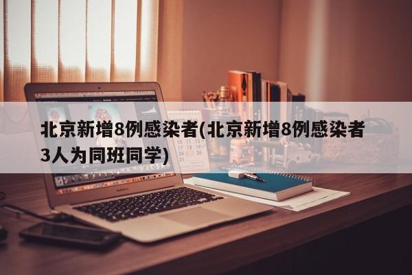 北京新增8例感染者(北京新增8例感染者 3人为同班同学)