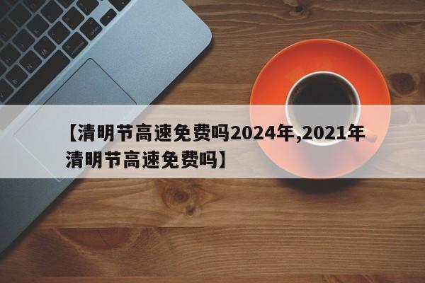 【清明节高速免费吗2024年,2021年 清明节高速免费吗】
