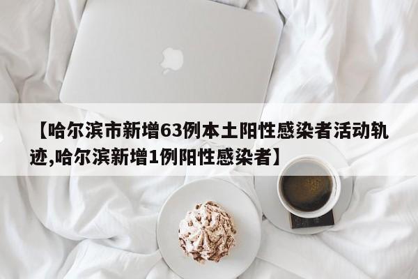 【哈尔滨市新增63例本土阳性感染者活动轨迹,哈尔滨新增1例阳性感染者】