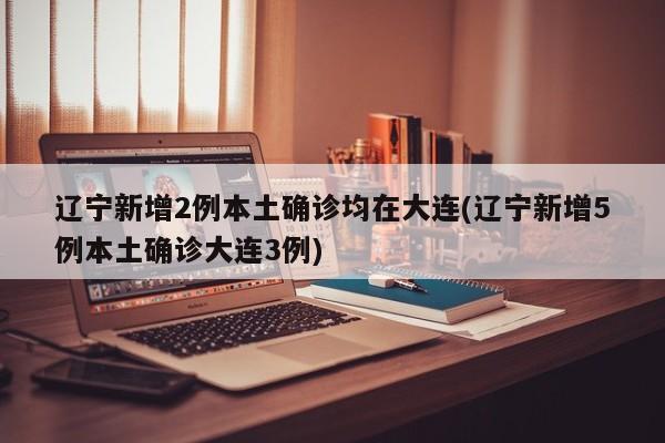 辽宁新增2例本土确诊均在大连(辽宁新增5例本土确诊大连3例)