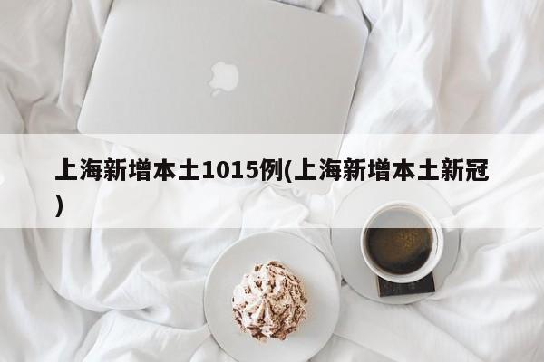 上海新增本土1015例(上海新增本土新冠)