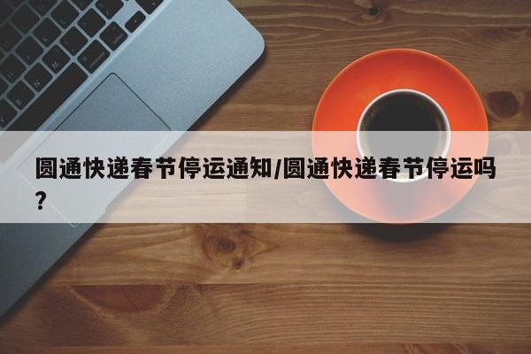 圆通快递春节停运通知/圆通快递春节停运吗?