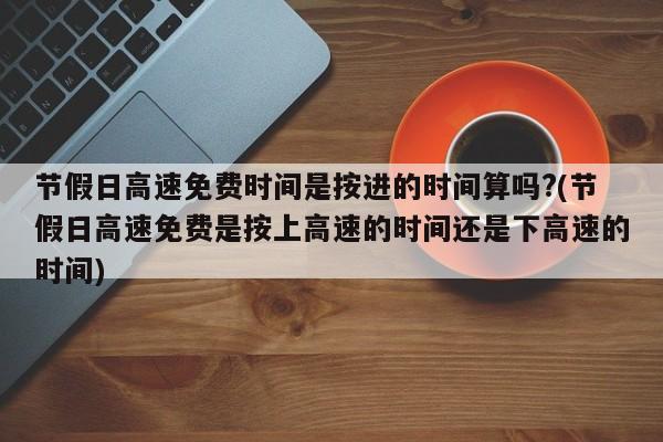 节假日高速免费时间是按进的时间算吗?(节假日高速免费是按上高速的时间还是下高速的时间)