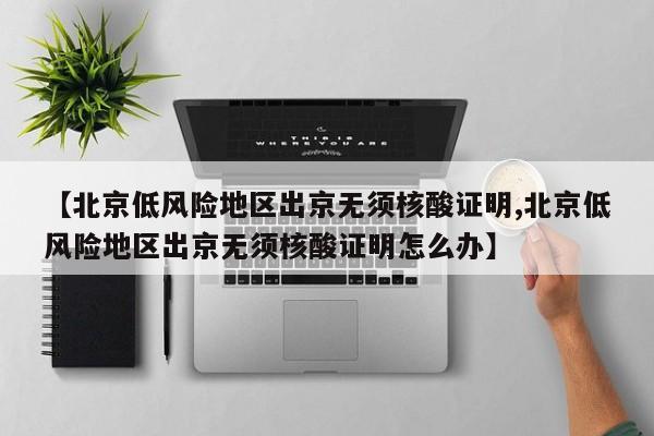 【北京低风险地区出京无须核酸证明,北京低风险地区出京无须核酸证明怎么办】