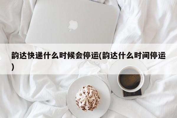 韵达快递什么时候会停运(韵达什么时间停运)