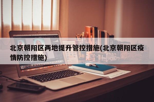 北京朝阳区两地提升管控措施(北京朝阳区疫情防控措施)