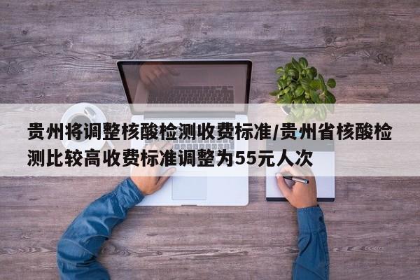 贵州将调整核酸检测收费标准/贵州省核酸检测比较高收费标准调整为55元人次