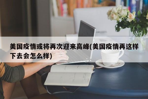 美国疫情或将再次迎来高峰(美国疫情再这样下去会怎么样)