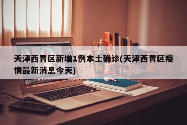 天津西青区新增1例本土确诊(天津西青区疫情最新消息今天)