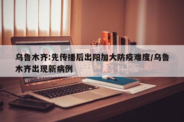 乌鲁木齐:先传播后出阳加大防疫难度/乌鲁木齐出现新病例
